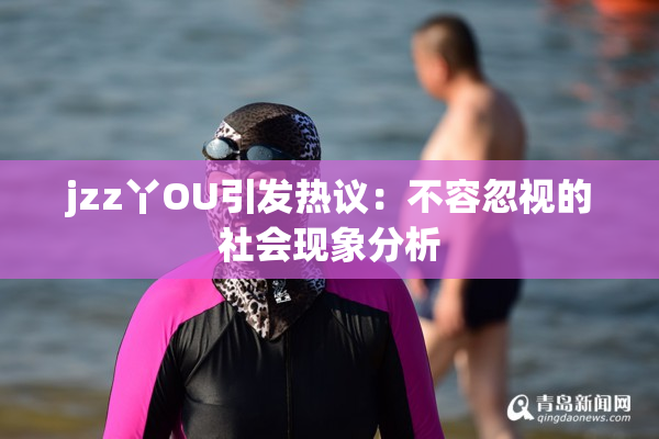 jzz丫OU引发热议：不容忽视的社会现象分析