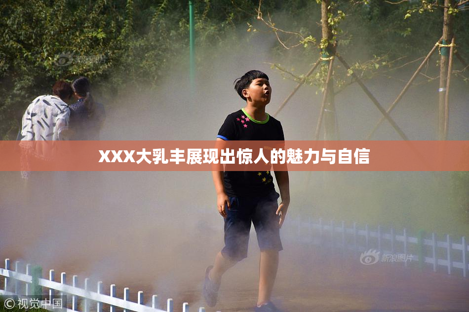 XXX大乳丰展现出惊人的魅力与自信