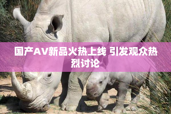 国产AV新品火热上线 引发观众热烈讨论