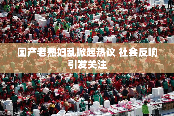 国产老熟妇乱掀起热议 社会反响引发关注