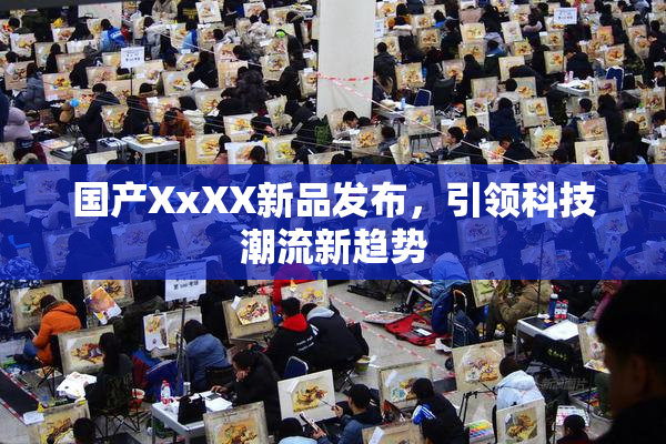国产XxXX新品发布，引领科技潮流新趋势