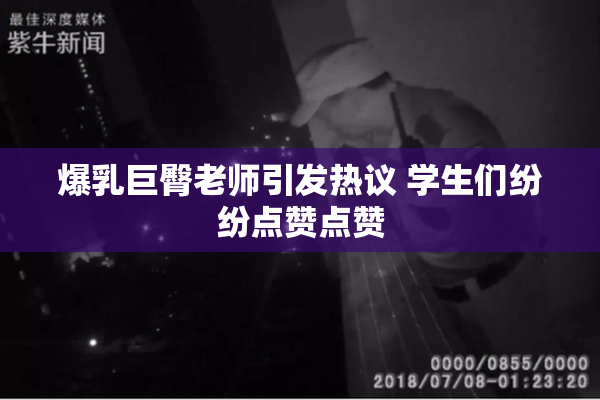 爆乳巨臀老师引发热议 学生们纷纷点赞点赞