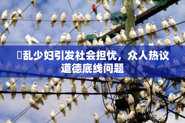 婬乱少妇引发社会担忧，众人热议道德底线问题