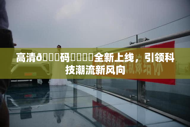 高清🈚码❌‌❌‌全新上线，引领科技潮流新风向