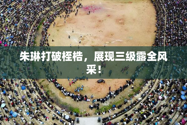 朱琳打破桎梏，展现三级露全风采！