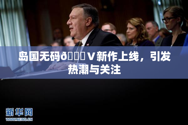 岛国无码🈚Ⅴ新作上线，引发热潮与关注