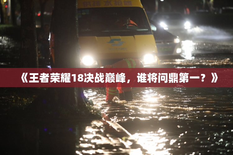 《王者荣耀18决战巅峰，谁将问鼎第一？》