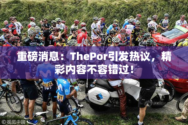 重磅消息：ThePor引发热议，精彩内容不容错过！
