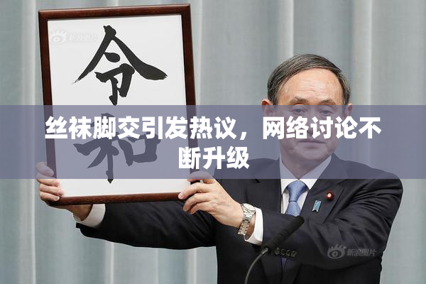 丝袜脚交引发热议，网络讨论不断升级