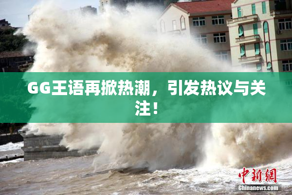 GG王语再掀热潮，引发热议与关注！