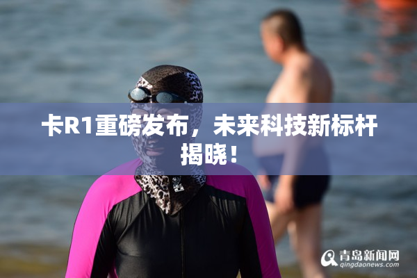 卡R1重磅发布，未来科技新标杆揭晓！