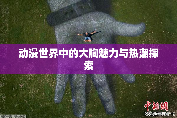 动漫世界中的大胸魅力与热潮探索