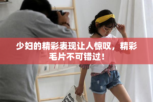 少妇的精彩表现让人惊叹，精彩毛片不可错过！