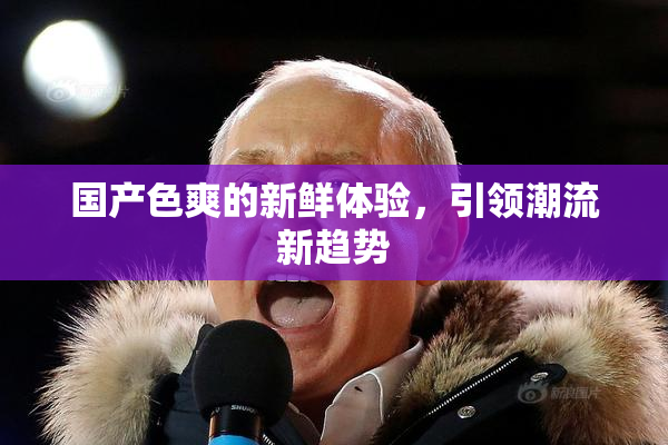 国产色爽的新鲜体验，引领潮流新趋势