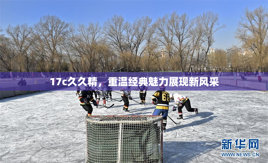 17c久久精，重温经典魅力展现新风采