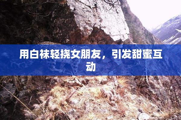 用白袜轻挠女朋友，引发甜蜜互动