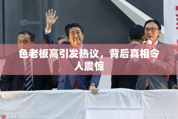 色老板高引发热议，背后真相令人震惊