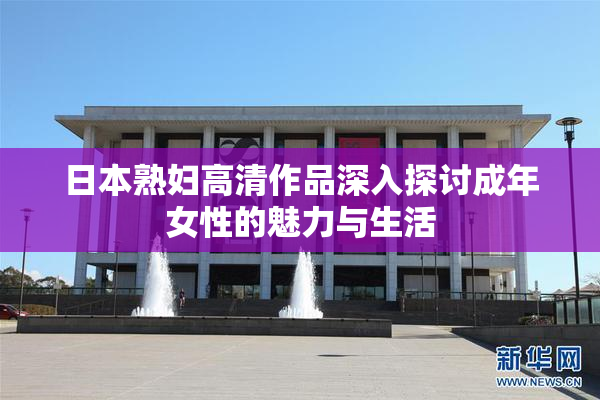 日本熟妇高清作品深入探讨成年女性的魅力与生活