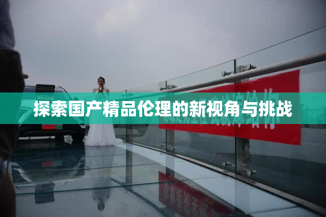探索国产精品伦理的新视角与挑战