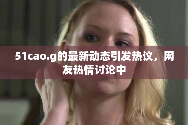 51cao.g的最新动态引发热议，网友热情讨论中