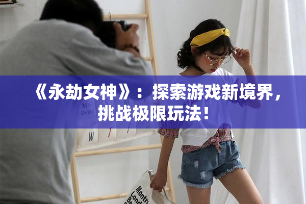 《永劫女神》：探索游戏新境界，挑战极限玩法！