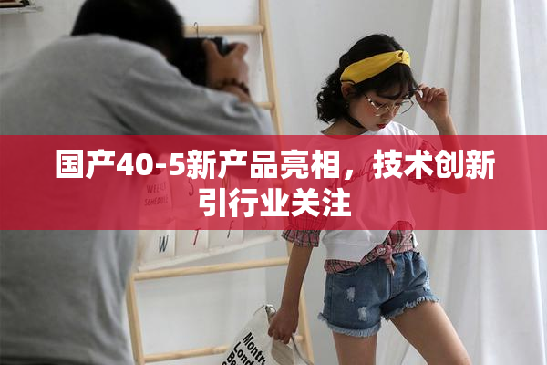 国产40-5新产品亮相，技术创新引行业关注