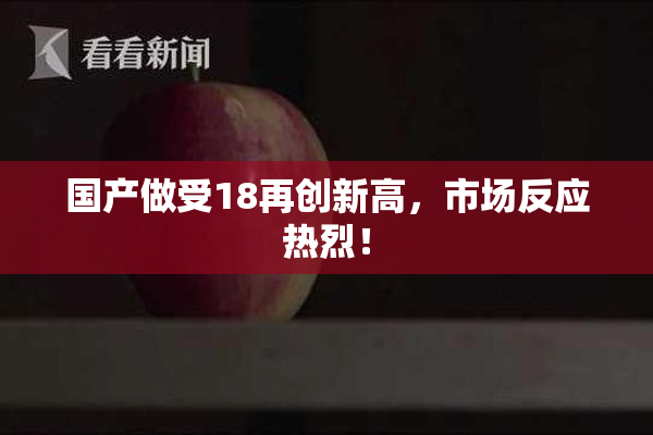 国产做受18再创新高，市场反应热烈！