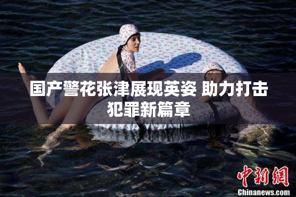 国产警花张津展现英姿 助力打击犯罪新篇章