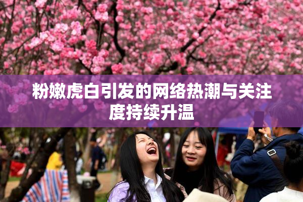 粉嫩虎白引发的网络热潮与关注度持续升温