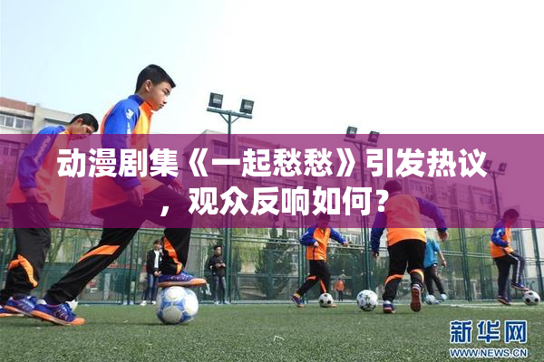 动漫剧集《一起愁愁》引发热议，观众反响如何？