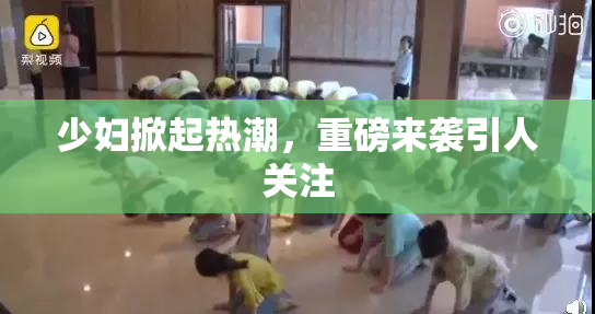 少妇掀起热潮，重磅来袭引人关注