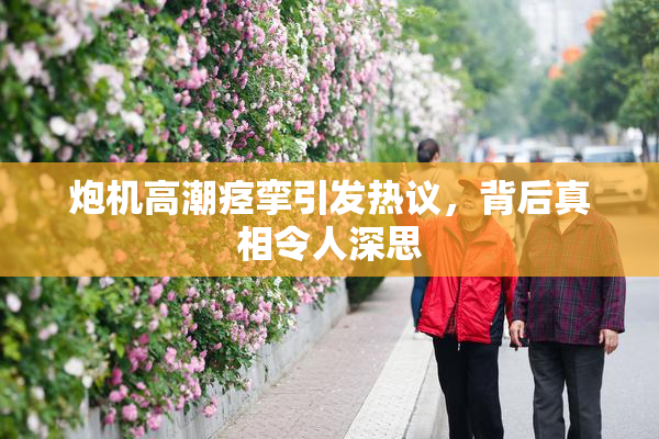 炮机高潮痉挛引发热议，背后真相令人深思