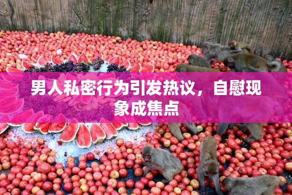 男人私密行为引发热议，自慰现象成焦点