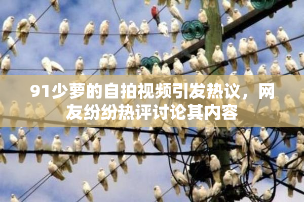 91少萝的自拍视频引发热议，网友纷纷热评讨论其内容