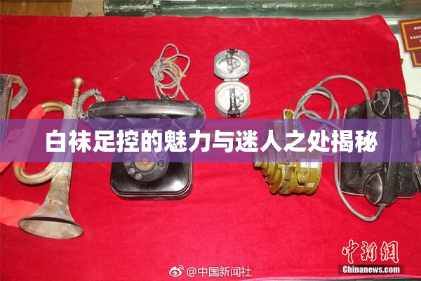 白袜足控的魅力与迷人之处揭秘