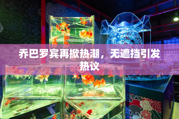 乔巴罗宾再掀热潮，无遮挡引发热议