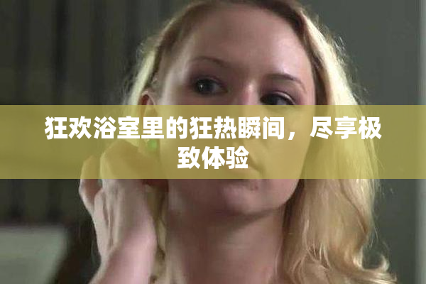 狂欢浴室里的狂热瞬间，尽享极致体验