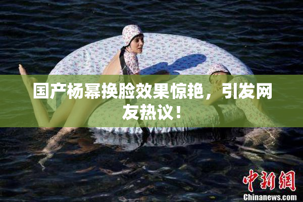 国产杨幂换脸效果惊艳，引发网友热议！
