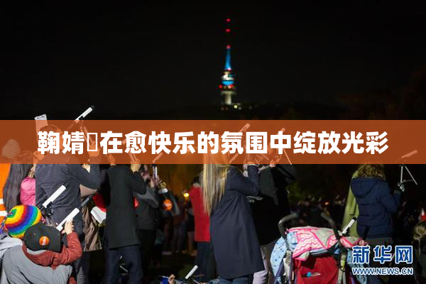 鞠婧祎在愈快乐的氛围中绽放光彩