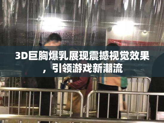 3D巨胸爆乳展现震撼视觉效果，引领游戏新潮流
