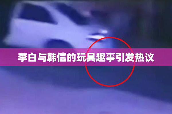 李白与韩信的玩具趣事引发热议