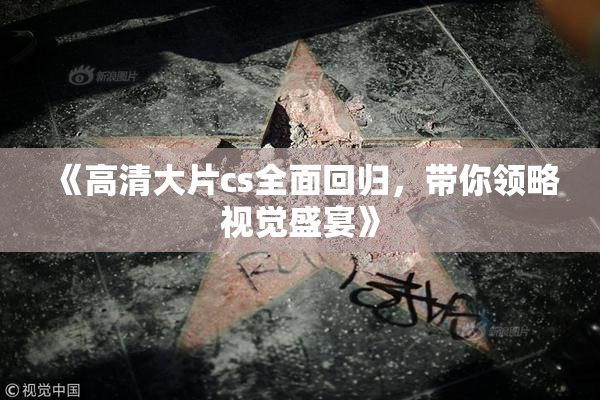 《高清大片cs全面回归，带你领略视觉盛宴》
