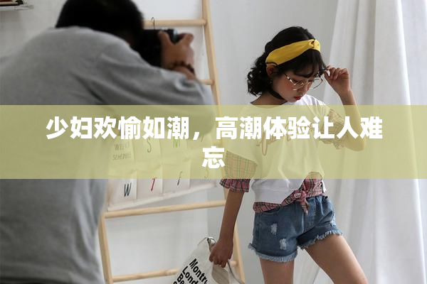 少妇欢愉如潮，高潮体验让人难忘