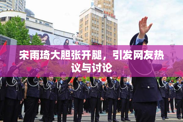 宋雨琦大胆张开腿，引发网友热议与讨论