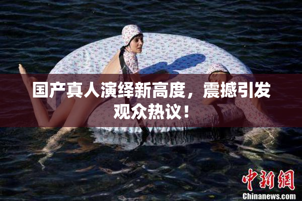 国产真人演绎新高度，震撼引发观众热议！