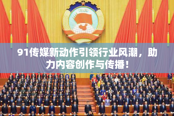 91传媒新动作引领行业风潮，助力内容创作与传播！