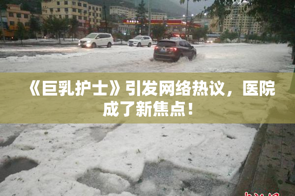 《巨乳护士》引发网络热议，医院成了新焦点！