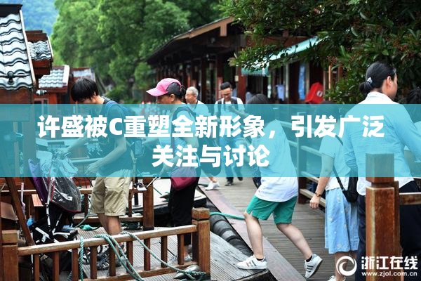 许盛被C重塑全新形象，引发广泛关注与讨论
