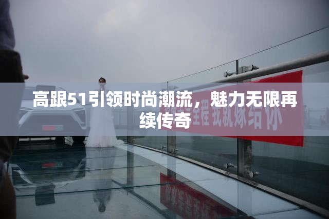 高跟51引领时尚潮流，魅力无限再续传奇