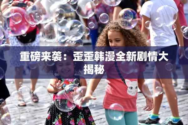 重磅来袭：歪歪韩漫全新剧情大揭秘